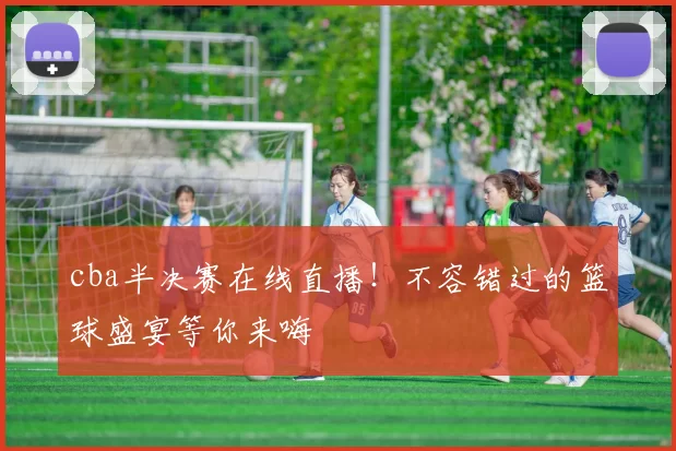 cba半决赛在线直播！不容错过的篮球盛宴等你来嗨