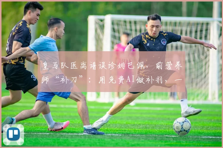 皇马队医离谱误诊姆巴佩，前营养师“补刀”：用免费AI做补剂，一群关系户