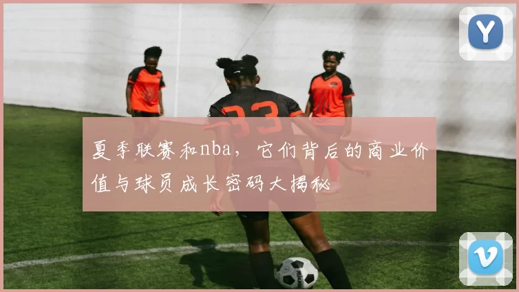 夏季联赛和nba，它们背后的商业价值与球员成长密码大揭秘