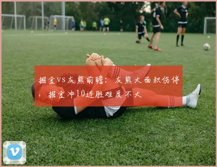 掘金vs灰熊前瞻:灰熊大面积伤停,掘金冲10连胜难度不大