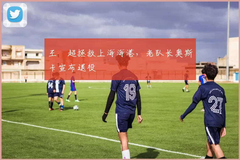王燊超拯救上海海港，老队长奥斯卡宣布退役