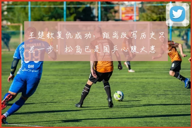 王楚钦复仇成功,距离改写历史只差一步!松岛已是国乒心腹大患