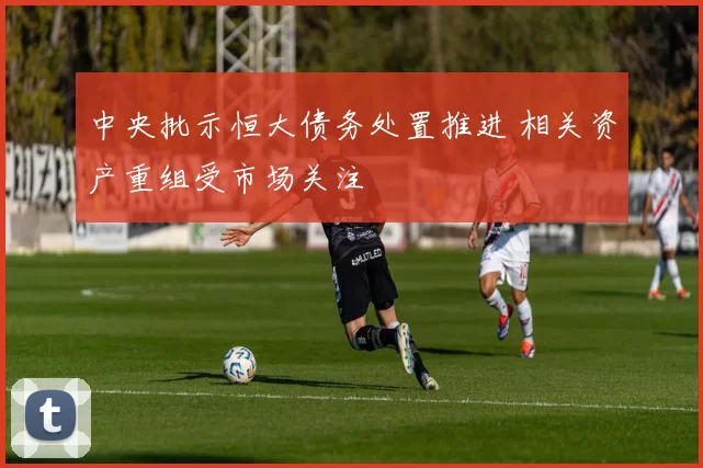 中央批示恒大债务处置推进 相关资产重组受市场关注