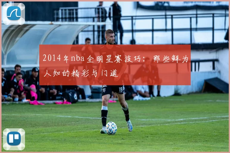 2014年nba全明星赛技巧：那些鲜为人知的精彩与门道