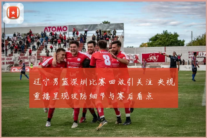 辽宁男篮深圳比赛回放引关注 央视重播呈现攻防细节与赛后看点