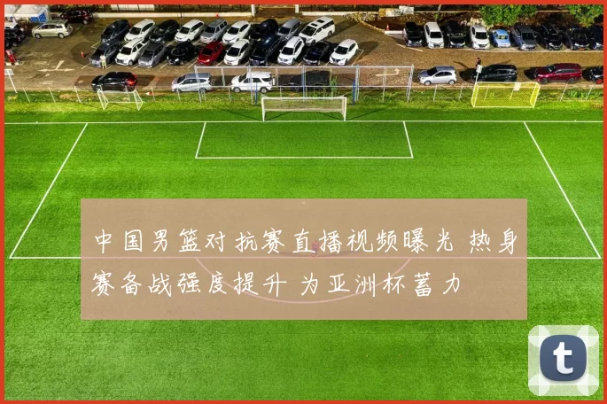 中国男篮对抗赛直播视频曝光 热身赛备战强度提升 为亚洲杯蓄力