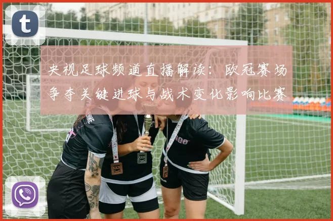 央视足球频道直播解读：欧冠赛场争夺关键进球与战术变化影响比赛走势