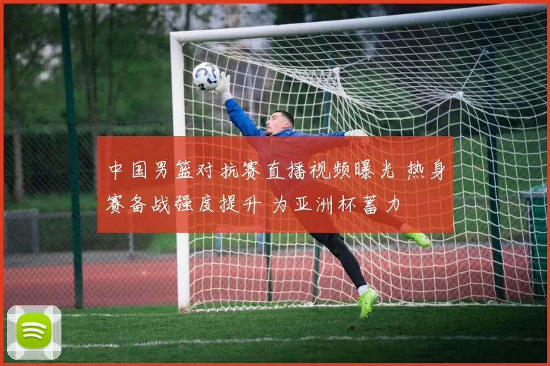 中国男篮对抗赛直播视频曝光 热身赛备战强度提升 为亚洲杯蓄力