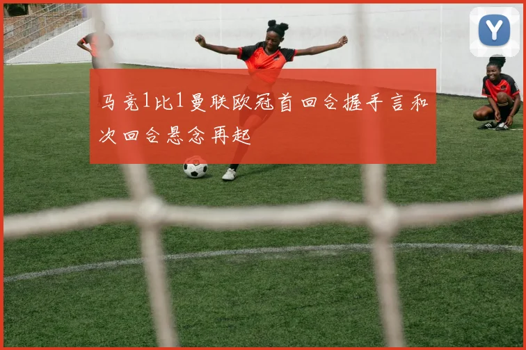 马竞1比1曼联欧冠首回合握手言和次回合悬念再起