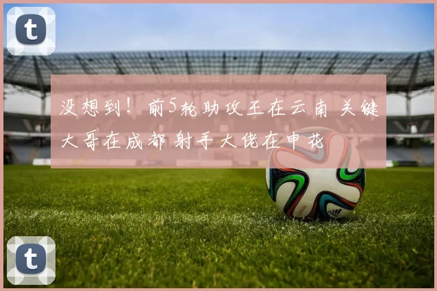 没想到！前5轮助攻王在云南 关键大哥在成都 射手大佬在申花