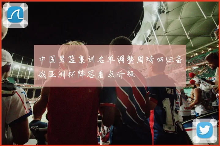 中国男篮集训名单调整周琦回归备战亚洲杯阵容看点升级