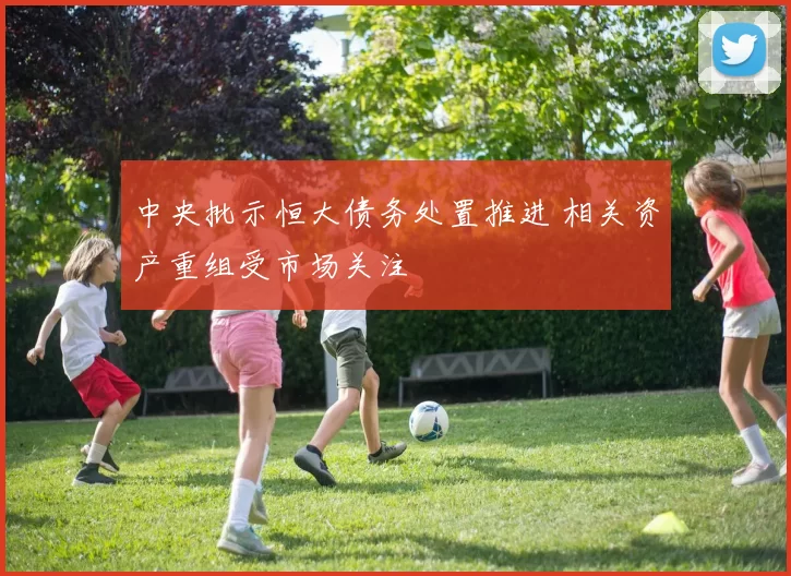 中央批示恒大债务处置推进 相关资产重组受市场关注