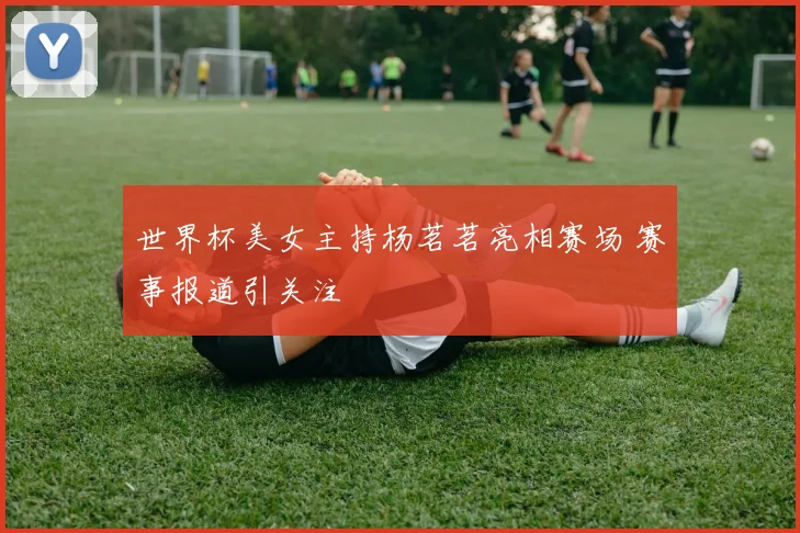 世界杯美女主持杨茗茗亮相赛场 赛事报道引关注