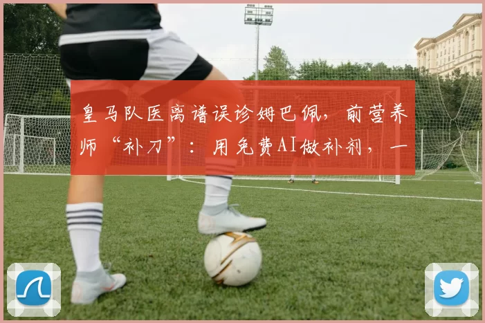 皇马队医离谱误诊姆巴佩,前营养师“补刀”:用免费AI做补剂,一群关系户