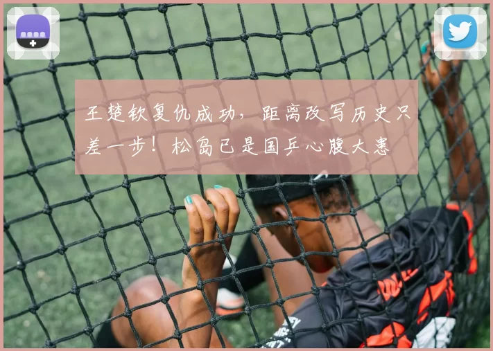 王楚钦复仇成功,距离改写历史只差一步!松岛已是国乒心腹大患