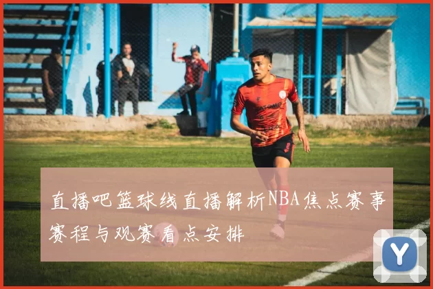 直播吧篮球线直播解析NBA焦点赛事赛程与观赛看点安排