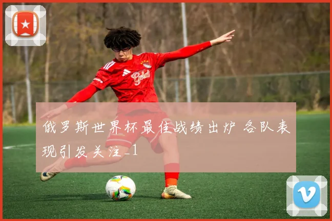 俄罗斯世界杯最佳战绩出炉 各队表现引发关注_1