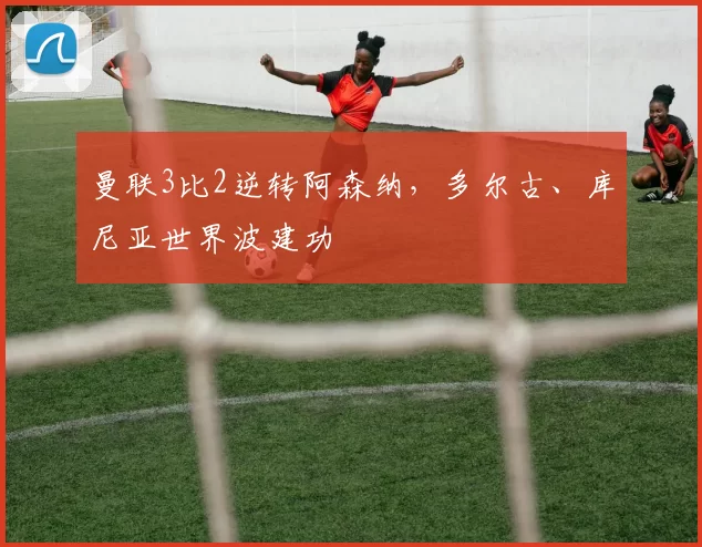 曼联3比2逆转阿森纳，多尔古、库尼亚世界波建功