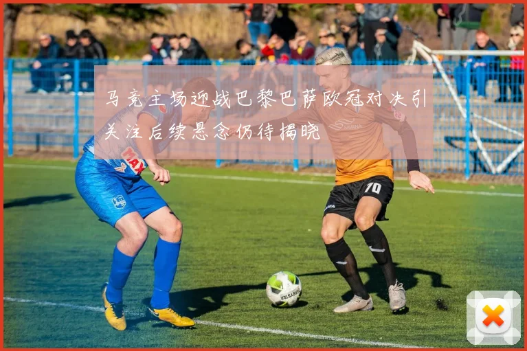 马竞主场迎战巴黎巴萨欧冠对决引关注后续悬念仍待揭晓