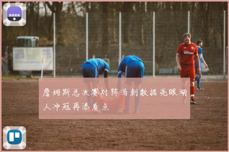 詹姆斯总决赛对阵马刺数据亮眼湖人冲冠再添看点